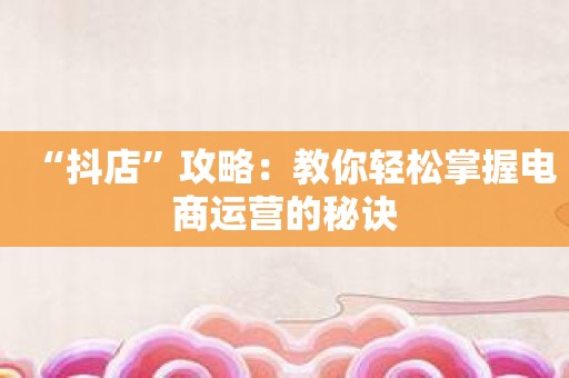 抖音运营推广是做什么的_抖音运营推广服务商怎么做的_运营推广抖店价格